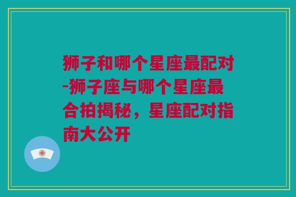 狮子和哪个星座最配对-狮子座与哪个星座最合拍揭秘，星座配对指南大公开