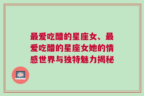 最爱吃醋的星座女、最爱吃醋的星座女她的情感世界与独特魅力揭秘