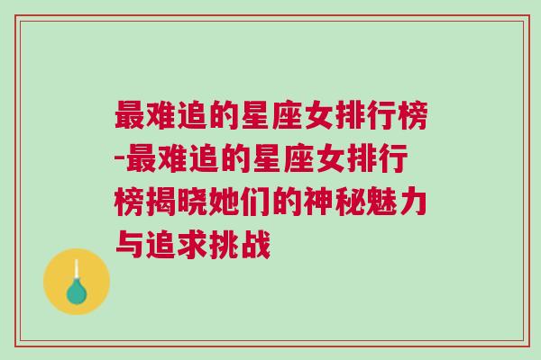 最难追的星座女排行榜-最难追的星座女排行榜揭晓她们的神秘魅力与追求挑战