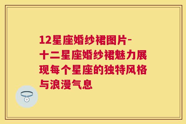 12星座婚纱裙图片-十二星座婚纱裙魅力展现每个星座的独特风格与浪漫气息