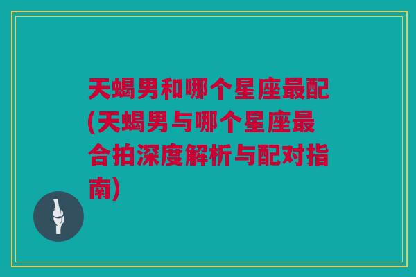 天蝎男和哪个星座最配(天蝎男与哪个星座最合拍深度解析与配对指南)