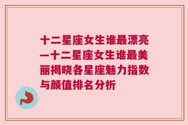 十二星座女生谁最漂亮—十二星座女生谁最美丽揭晓各星座魅力指数与颜值排名分析