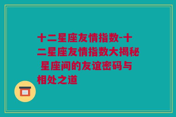 十二星座友情指数-十二星座友情指数大揭秘 星座间的友谊密码与相处之道