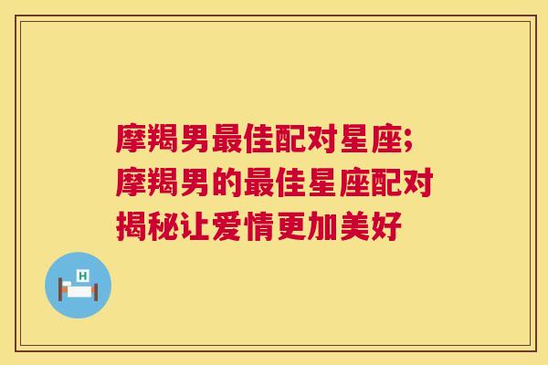 摩羯男最佳配对星座;摩羯男的最佳星座配对揭秘让爱情更加美好