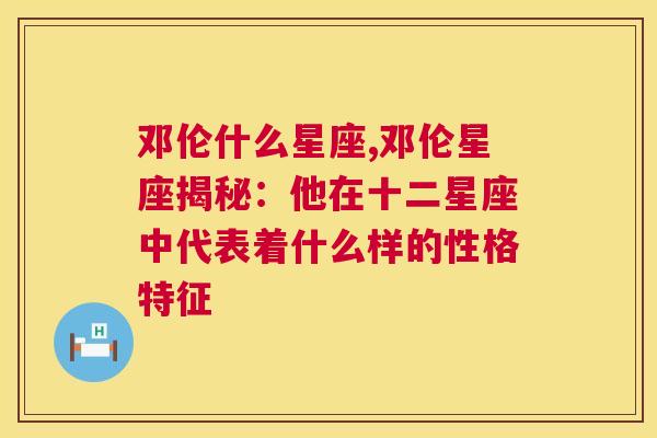 邓伦什么星座,邓伦星座揭秘：他在十二星座中代表着什么样的性格特征