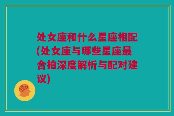 处女座和什么星座相配(处女座与哪些星座最合拍深度解析与配对建议)