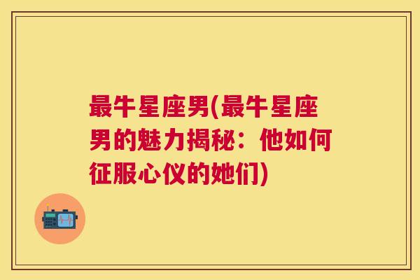 最牛星座男(最牛星座男的魅力揭秘：他如何征服心仪的她们)