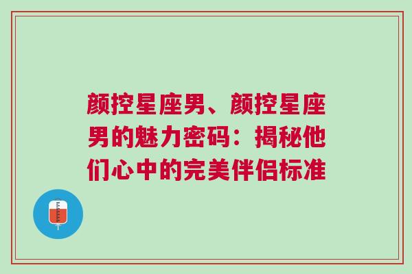 颜控星座男、颜控星座男的魅力密码：揭秘他们心中的完美伴侣标准