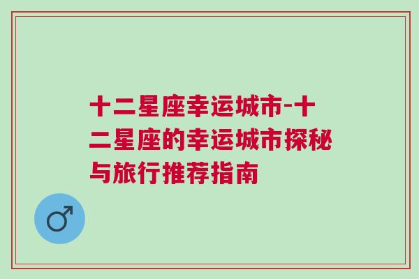 十二星座幸运城市-十二星座的幸运城市探秘与旅行推荐指南