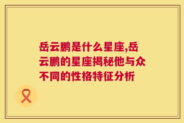 岳云鹏是什么星座,岳云鹏的星座揭秘他与众不同的性格特征分析