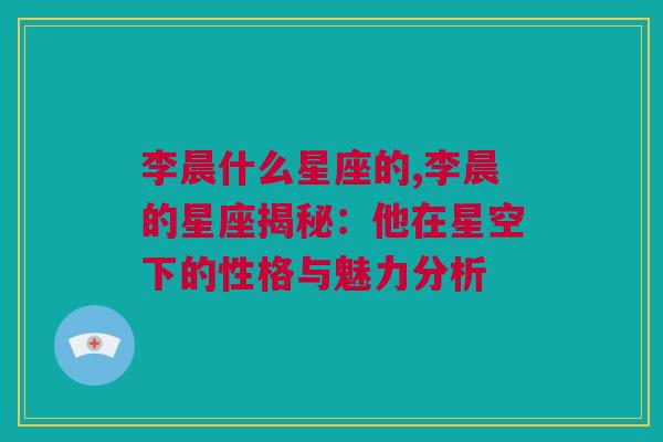 李晨什么星座的,李晨的星座揭秘：他在星空下的性格与魅力分析