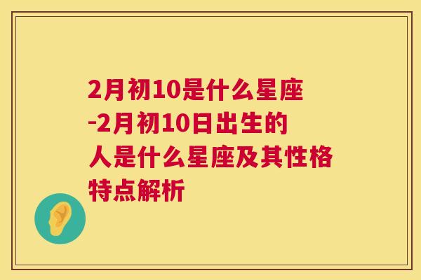 2月初10是什么星座-2月初10日出生的人是什么星座及其性格特点解析