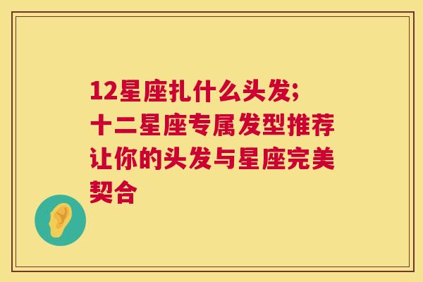 12星座扎什么头发;十二星座专属发型推荐让你的头发与星座完美契合