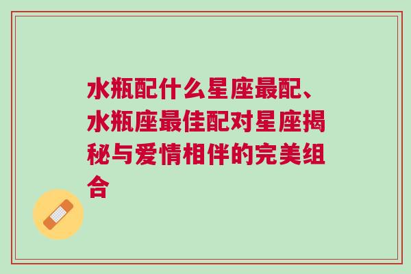 水瓶配什么星座最配、水瓶座最佳配对星座揭秘与爱情相伴的完美组合