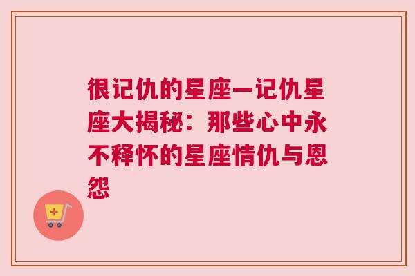 很记仇的星座—记仇星座大揭秘：那些心中永不释怀的星座情仇与恩怨