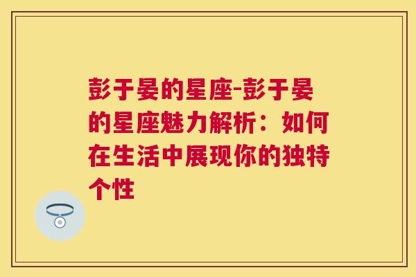 彭于晏的星座-彭于晏的星座魅力解析：如何在生活中展现你的独特个性