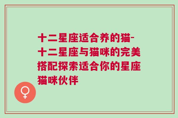 十二星座适合养的猫-十二星座与猫咪的完美搭配探索适合你的星座猫咪伙伴