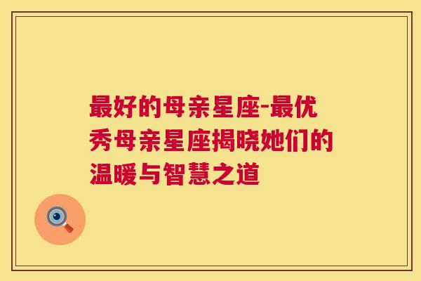 最好的母亲星座-最优秀母亲星座揭晓她们的温暖与智慧之道