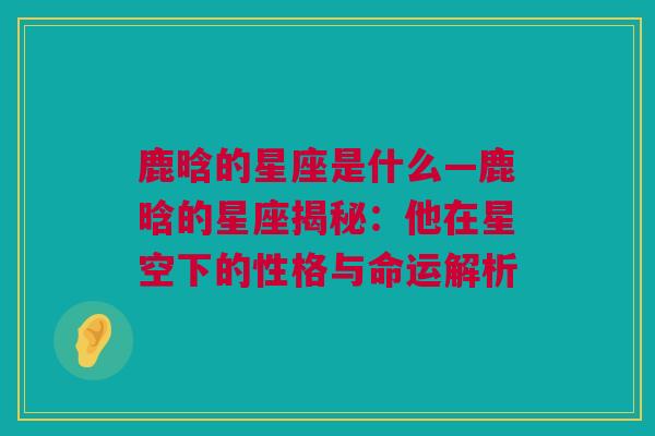 鹿晗的星座是什么—鹿晗的星座揭秘：他在星空下的性格与命运解析