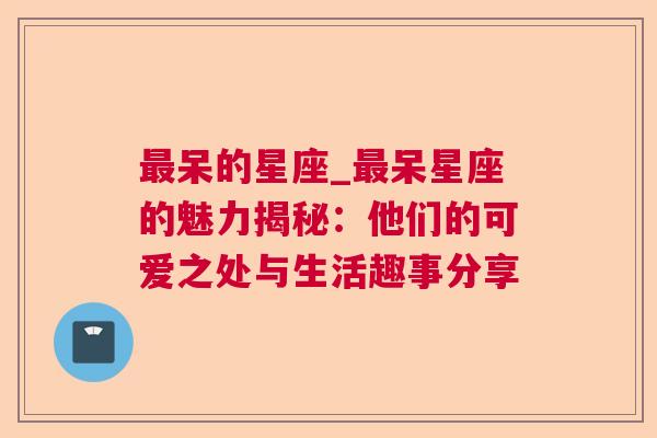 最呆的星座_最呆星座的魅力揭秘：他们的可爱之处与生活趣事分享