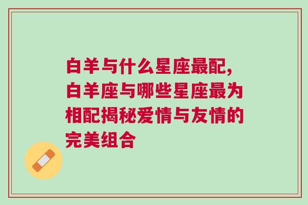 白羊与什么星座最配,白羊座与哪些星座最为相配揭秘爱情与友情的完美组合