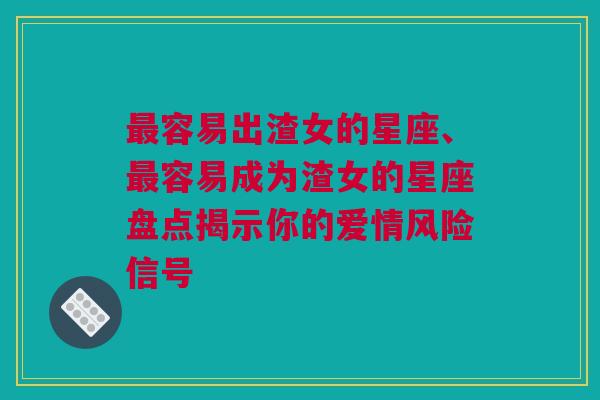 最容易出渣女的星座、最容易成为渣女的星座盘点揭示你的爱情风险信号