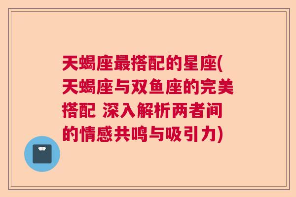 天蝎座最搭配的星座(天蝎座与双鱼座的完美搭配 深入解析两者间的情感共鸣与吸引力)