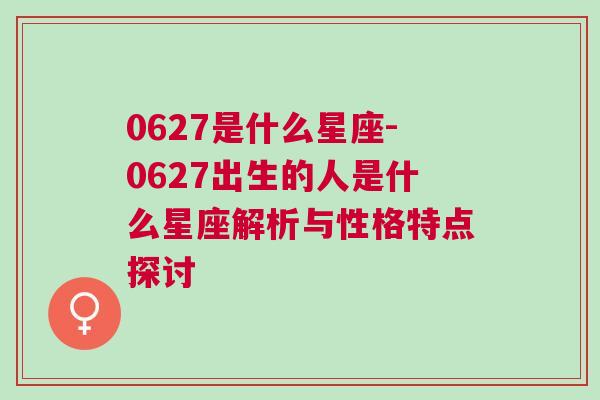 0627是什么星座-0627出生的人是什么星座解析与性格特点探讨