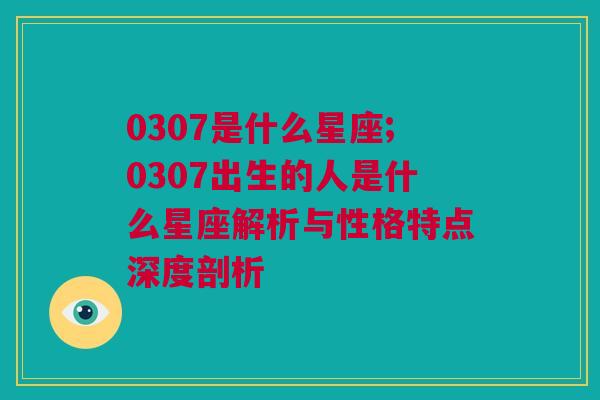 0307是什么星座;0307出生的人是什么星座解析与性格特点深度剖析