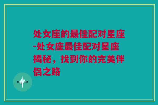 处女座的最佳配对星座-处女座最佳配对星座揭秘，找到你的完美伴侣之路