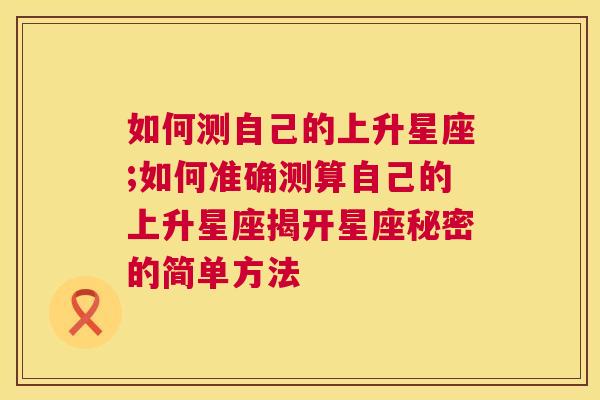 如何测自己的上升星座;如何准确测算自己的上升星座揭开星座秘密的简单方法