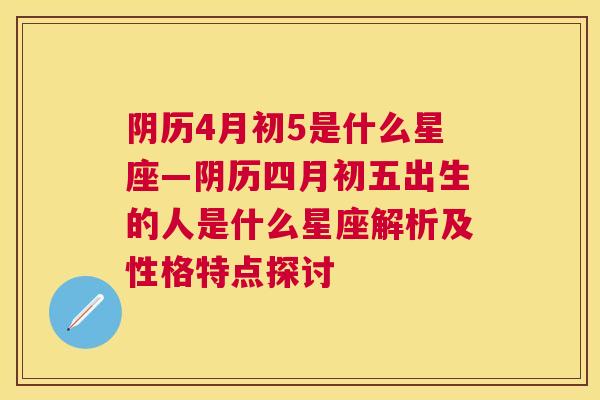 阴历4月初5是什么星座—阴历四月初五出生的人是什么星座解析及性格特点探讨