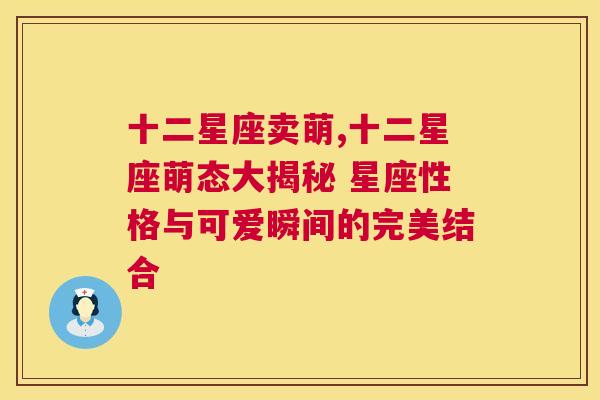 十二星座卖萌,十二星座萌态大揭秘 星座性格与可爱瞬间的完美结合