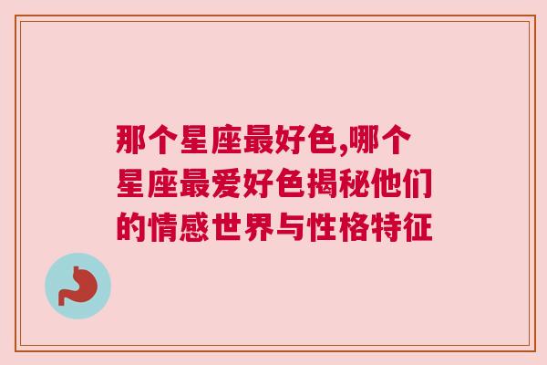 那个星座最好色,哪个星座最爱好色揭秘他们的情感世界与性格特征