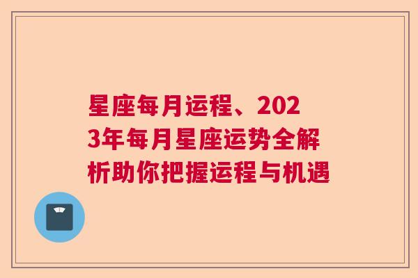 星座每月运程、2023年每月星座运势全解析助你把握运程与机遇