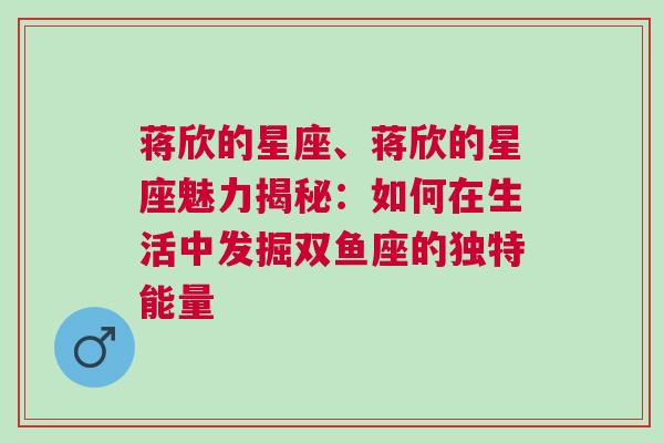 蒋欣的星座、蒋欣的星座魅力揭秘：如何在生活中发掘双鱼座的独特能量