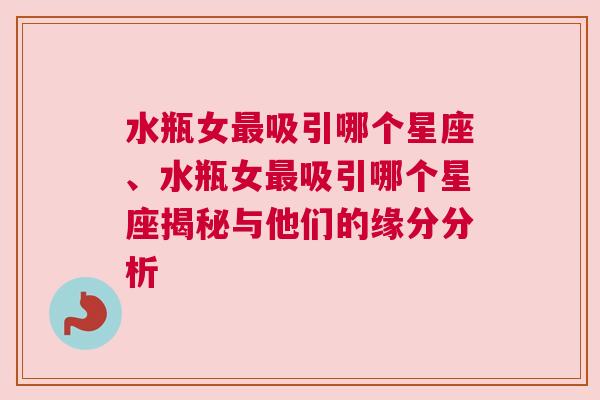 水瓶女最吸引哪个星座、水瓶女最吸引哪个星座揭秘与他们的缘分分析