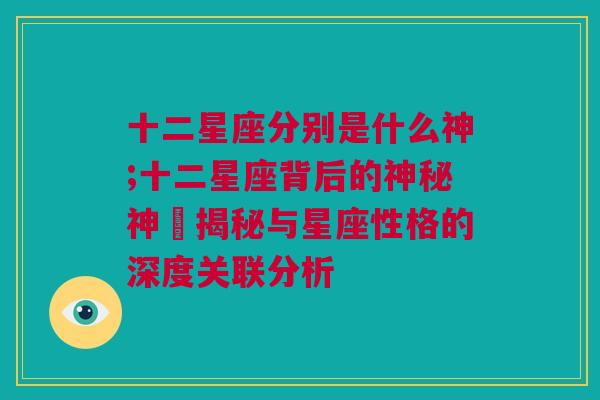 十二星座分别是什么神;十二星座背后的神秘神祇揭秘与星座性格的深度关联分析