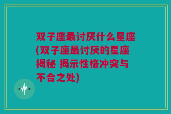 双子座最讨厌什么星座(双子座最讨厌的星座揭秘 揭示性格冲突与不合之处)