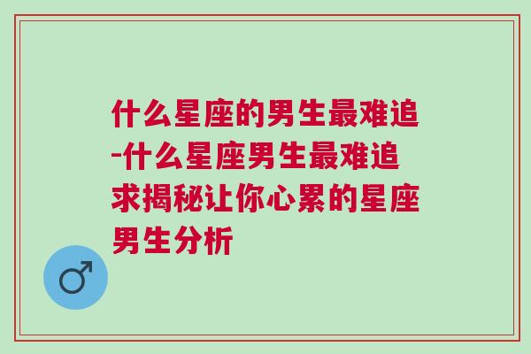 什么星座的男生最难追-什么星座男生最难追求揭秘让你心累的星座男生分析