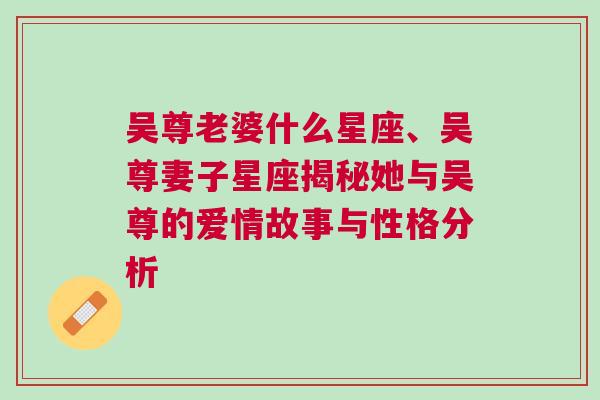 吴尊老婆什么星座、吴尊妻子星座揭秘她与吴尊的爱情故事与性格分析