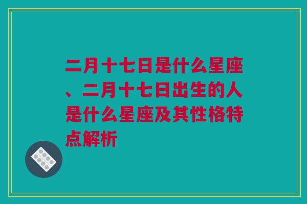 二月十七日是什么星座、二月十七日出生的人是什么星座及其性格特点解析