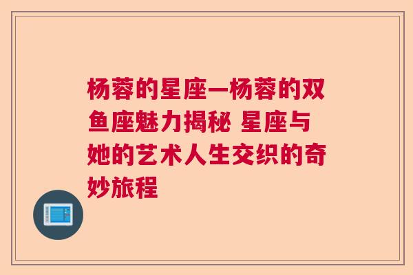 杨蓉的星座—杨蓉的双鱼座魅力揭秘 星座与她的艺术人生交织的奇妙旅程