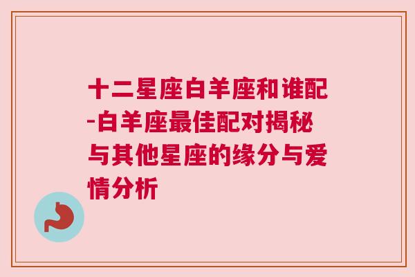 十二星座白羊座和谁配-白羊座最佳配对揭秘与其他星座的缘分与爱情分析