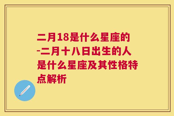 二月18是什么星座的-二月十八日出生的人是什么星座及其性格特点解析