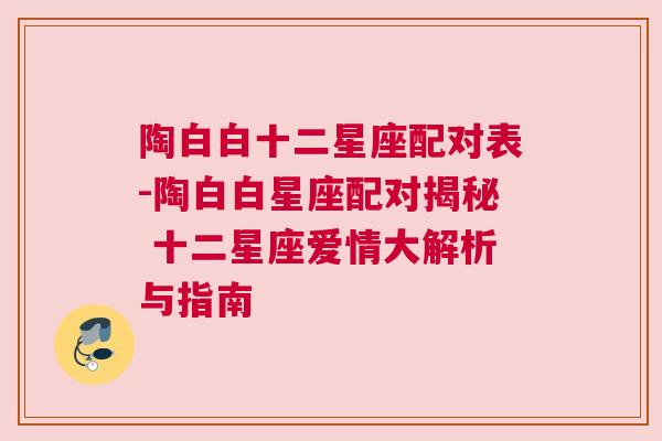 陶白白十二星座配对表-陶白白星座配对揭秘 十二星座爱情大解析与指南