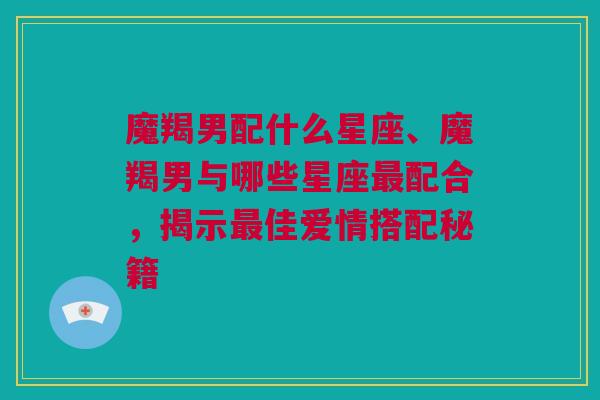 魔羯男配什么星座、魔羯男与哪些星座最配合，揭示最佳爱情搭配秘籍