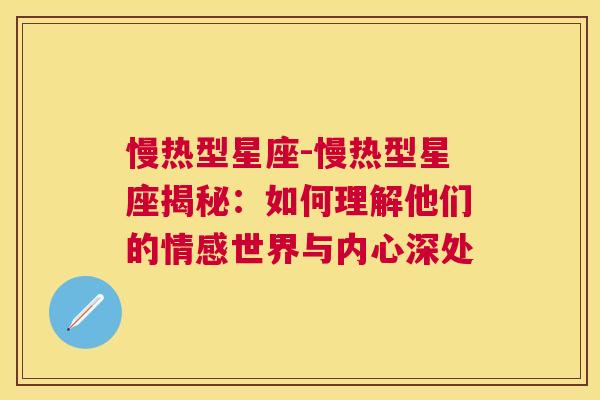 慢热型星座-慢热型星座揭秘：如何理解他们的情感世界与内心深处