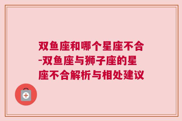 双鱼座和哪个星座不合-双鱼座与狮子座的星座不合解析与相处建议