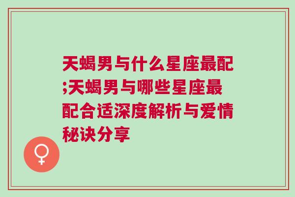 天蝎男与什么星座最配;天蝎男与哪些星座最配合适深度解析与爱情秘诀分享